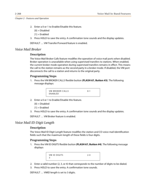 Page 2942-268Voice Mail In-Band Features
Chapter 2 - Features and Operation
2. Enter a 0 or 1 to Enable/Disable this feature.
[0] = Disabled
[1] = Enabled
3. Press HOLD to save the entry. A confirmation tone sounds and the display updates.
DEFAULT … VM Transfer/Forward feature is enabled.
Voice Mail Broker
Description
The Voice Mail Broker Calls feature modifies the operation of voice mail ports when disabled. 
Broker operation is unavailable when using supervised transfers to stations. When enabled, 
the...