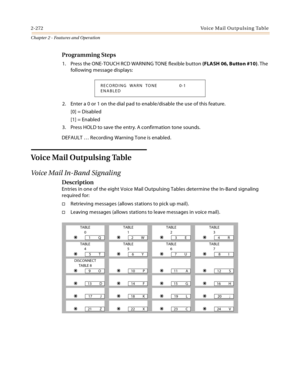 Page 2982-272Vo i c e  M a i l  O u t p u l s i n g  Ta b l e
Chapter 2 - Features and Operation
Programming Steps
1. Press the ONE-TOUCH RCD WARNING TONE flexible button (FLASH 06, Button #10). The 
following message displays:
2. Enter a 0 or 1 on the dial pad to enable/disable the use of this feature.
[0] = Disabled
[1] = Enabled
3. Press HOLD to save the entry. A confirmation tone sounds.
DEFAULT … Recording Warning Tone is enabled.
Vo i c e  Ma i l  O u t p u l s i n g  Ta b l e
Voice Mail In-Band Signaling...