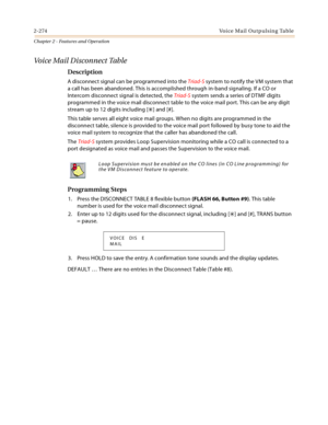 Page 3002-274Vo i c e  M a i l  O u t p u l s i n g  Ta b l e
Chapter 2 - Features and Operation
Voice Mail Disconnect Table
Description
A disconnect signal can be programmed into the Triad-S system to notify the VM system that 
a call has been abandoned. This is accomplished through in-band signaling. If a CO or 
Intercom disconnect signal is detected, the Triad-S system sends a series of DTMF digits 
programmed in the voice mail disconnect table to the voice mail port. This can be any digit 
stream up to 12...