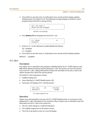 Page 31911 Feature2-5
Chapter 2 - Features and Operation
3. Press HOLD to save the entry. A confirmation tone sounds and the display updates. 
Flexible button #19 (Page A) is lit. The following message displays to indicate current 
programming of that line or group of lines:
XXX-XXX = CO Line Range
4. Press Button #15 to designate the line for 911 use.
5. Enter a 0 or 1 on the dial pad to enable/disable this feature.
[0] = Disabled
[1] = Enabled
6. Press HOLD to save the entry. A confirmation tone sounds and...