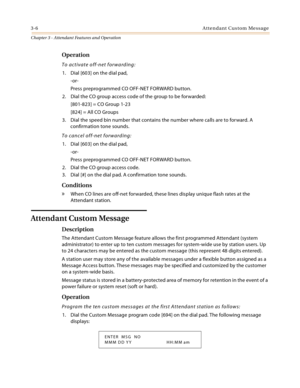 Page 3083-6Attendant Custom Message
Chapter 3 - Attendant Features and Operation
Operation
To activate off-net forwarding:
1. Dial [603] on the dial pad,
-or-
Press preprogrammed CO OFF-NET FORWARD button.
2. Dial the CO group access code of the group to be forwarded:
[801-823] = CO Group 1-23
[824] = All CO Groups
3. Dial the speed bin number that contains the number where calls are to forward. A 
confirmation tone sounds.
To cancel off-net forwarding:
1. Dial [603] on the dial pad,
-or-
Press preprogrammed CO...