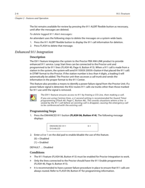 Page 322-6911 Feature
Chapter 2 - Features and Operation
The list remains available for review by pressing the 911 ALERT flexible button as necessary, 
until after the messages are deleted.
To delete logged 911 Alert messages:
An attendant uses the following steps to delete the messages on a system-wide basis.
1. Press the 911 ALERT flexible button to display the 911 call information for deletion.
2. Press FLASH to delete that message.
Enhanced 911 Integration
Description
The E911 feature integrates the system...