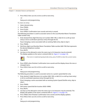 Page 3123-10 At te nd a n t  D ire ct o r y L ist P ro g ram mi n g
Chapter 3 - Attendant Features and Operation
7. Press HOLD, then use [] or [#] to scroll to next entry.
-or-
Hang up to end programming.
To clear an entry:
1. Select desired entry.
2. Press TRANS.
3. Press FLASH.
4. Press SPEED. Confirmation tone sounds and entry is erased.
The following procedure is used to associate names to the Local Number/Name Translation 
Table number only.
1. Enter desired three-digit Directory List number (000-199), or...