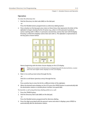 Page 313Attendant Directory List Programming 3-11
Chapter 3 - Attendant Features and Operation
Operation
To view the directory list:
1. Dial the Directory List dial code [680] on the dial pad,
-or-
Press the flexible button programmed as a directory dialing button.
2. Press a button on the key pad, once, twice or three times, that represents the letter of the 
alphabet to begin viewing the list of names (e.g., when 2 is first pressed, it produces 
names starting with A. When 2 is pressed a second time, names...