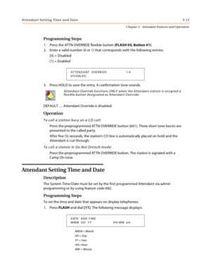 Page 315Attendant Setting Time and Date 3-13
Chapter 3 - Attendant Features and Operation
Programming Steps
1. Press the ATTN OVERRIDE flexible button (FLASH 05, Button #1).
2. Enter a valid number (0 or 1) that corresponds with the following entries:
[0] = Disabled
[1] = Enabled
3. Press HOLD to save the entry. A confirmation tone sounds.
DEFAULT … Attendant Override is disabled.
Operation
To call a station busy on a CO call:
Press the preprogrammed AT TN OVERRIDE button [601]. Three short tone bursts are...