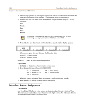 Page 3163-14Attendant Station Assignment
Chapter 3 - Attendant Features and Operation
2. Choose display format by pressing the appropriate button in the flexible button field. The 
time can be displayed in the standard 12-hour format or the 24-hour format.
3. Dial the time and date in the order shown below (2 digits for each entry, for a total of 
10 digits):
Ye a r
Month
Day
Hour
Minute
4. Press HOLD to save the entry. A confirmation tone sounds and the display updates.
When entering the time and date, use the...