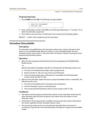 Page 317Attendant Unavailable3-15
Chapter 3 - Attendant Features and Operation
Programming Steps
1. Press FLASH and dial [10]. The following message displays:
2. Enter a valid station number (100-8999) on the dial pad, followed by a “1” to add or “0” to 
delete the attendant assignment.
3. Press HOLD to save the entry. A confirmation tone sounds and the display updates.
DEFAULT … Station 100 is assigned as the first attendant.
Attendant Unavailable
Description
The Attendant Unavailable feature lets Attendant...