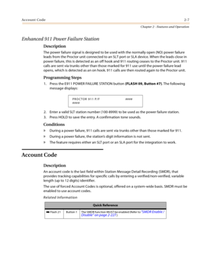 Page 33Account Code2-7
Chapter 2 - Features and Operation
Enhanced 911 Power Failure Station 
Description
The power failure signal is designed to be used with the normally open (NO) power failure 
leads from the Proctor unit connected to an SLT port or SLA device. When the leads close in 
power failure, this is detected as an off hook and 911 routing ceases to the Proctor unit. 911 
calls are sent via trunks other than those marked for 911 use until the power failure lead 
opens, which is detected as an on...