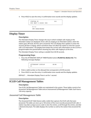 Page 321Display Timer3-19
Chapter 3 - Attendant Features and Operation
4. Press HOLD to save the entry. A confirmation tone sounds and the display updates.
X = 1-2
XXX = Station Number
Display Timer
Description
The Attendant Display Timer changes the way in which multiple calls ringing at the 
Attendant station are displayed. If two calls are ringing at an Attendant station, when the 
station goes off hook, the first call is answered. The LCD display then updates to show the 
second call that is ringing, which...