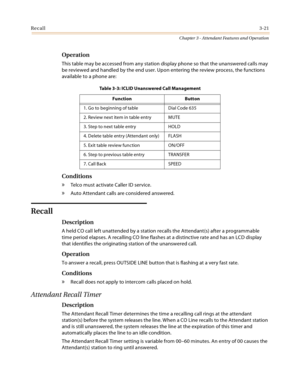 Page 323Recall3-21
Chapter 3 - Attendant Features and Operation
Operation
This table may be accessed from any station display phone so that the unanswered calls may 
be reviewed and handled by the end user. Upon entering the review process, the functions 
available to a phone are:
Conditions
» Telco must activate Caller ID service.
» Auto Attendant calls are considered answered.
Recall
Description
A held CO call left unattended by a station recalls the Attendant(s) after a programmable 
time period elapses. A...