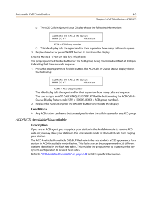 Page 329Automatic Call Distribution4-5
Chapter 4 - Call Distribution - ACD/UCD
The ACD Calls In Queue Status Display shows the following information:
XXXX = ACD Group number
This idle display tells the agent and/or their supervisor how many calls are in queue.
3. Replace handset or press ON/OFF button to terminate the display.
Second Method - From an idle key telephone:
The preprogrammed flexible button for the ACD group being monitored will flash at 240 ipm 
indicating that there are calls in queue.
1. Press...