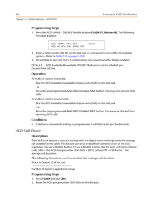 Page 3304-6Automatic Call Distribution
Chapter 4 - Call Distribution - ACD/UCD
Programming Steps
1. Press the ACD UNAVL – DSS/BLF flexible button (FLASH 07, Button #8). The following 
message displays:
2. Enter a valid number (00-28) on the dial pad to correspond to one of the 29 available 
options. (Refer to Table 2-11 on page 2-130.)
3. Press HOLD to save the entry. A confirmation tone sounds and the display updates.
DEFAULT … ACD Available/Unavailable DSS/BLF flash rate is set for a Red 60 ipm
Double Wink Off...