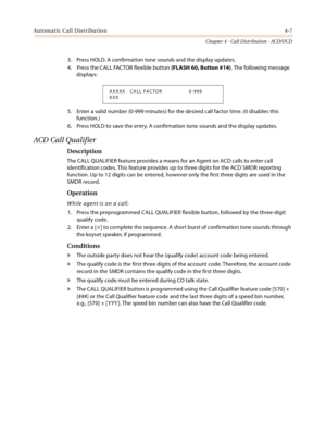 Page 331Automatic Call Distribution4-7
Chapter 4 - Call Distribution - ACD/UCD
3. Press HOLD. A confirmation tone sounds and the display updates.
4. Press the CALL FACTOR flexible button (FLASH 60, Button #14). The following message 
displays:
5. Enter a valid number (0-999 minutes) for the desired call factor time. (0 disables this 
function.)
6. Press HOLD to save the entry. A confirmation tone sounds and the display updates.
ACD Call Qualifier
Description
The CALL QUALIFIER feature provides a means for an...