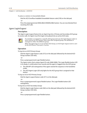 Page 3344-10Automatic Call Distribution
Chapter 4 - Call Distribution - ACD/UCD
To place a station in Unavailable Mode:
Dial the ACD Overflow Available/Unavailable feature code [578] on the dial pad,
-or-
Press the preprogrammed AVAILABLE/UNAVAILABLE button. You are now blocked from 
receiving ACD calls.
Agent Login/Logout
Description
The Agent Login/Logout feature lets an Agent log into a Primary and Secondary ACD group 
to receive calls. An Agent must first login to be placed into an active ACD state....