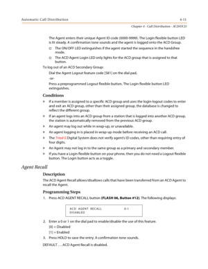 Page 335Automatic Call Distribution4-11
Chapter 4 - Call Distribution - ACD/UCD
The Agent enters their unique Agent ID code (0000-9999). The Login flexible button LED 
is lit steady. A confirmation tone sounds and the agent is logged onto the ACD Group.
The ON/OFF LED extinguishes if the agent started the sequence in the handsfree 
mode.
The ACD Agent Login LED only lights for the ACD group that is assigned to that 
button.
To log out of an ACD Secondary Group:
Dial the Agent Logout feature code [581] on the...