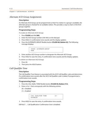 Page 3364-12Automatic Call Distribution
Chapter 4 - Call Distribution - ACD/UCD
Alternate ACD Group Assignments
Description
An Alternate ACD Group can be programmed so that if no station in a group is available, the 
alternate group is checked for an available station. This provides a way to chain or link ACD 
groups together.
Programming Steps
To make an Alternate ACD Group:
1. Press FLASH and dial [60].
2. Enter the ACD Group number (550-565) on the dial pad.
3. Press HOLD. A confirmation tone sounds and the...