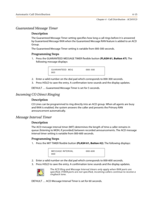 Page 339Automatic Call Distribution4-15
Chapter 4 - Call Distribution - ACD/UCD
Guaranteed Message Timer
Description
The Guaranteed Message Timer setting specifies how long a call rings before it is answered 
by Guaranteed Message RAN when the Guaranteed Message RAN feature is added to an ACD 
Group.
The Guaranteed Message Timer setting is variable from 000-300 seconds.
Programming Steps
1. Press the GUARANTEED MESSAGE TIMER flexible button (FLASH 61, Button #7). The 
following message displays:
2. Enter a valid...