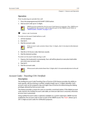 Page 35Account Code2-9
Chapter 2 - Features and Operation
Operation
Prior to placing an outside line call:
1. Press the preprogrammed ACCOUNT CODE button.
2. Dial account code up to 12-digits.
SINGLE LINE TELEPHONE
To enter an Account Code before a call:
1. Lift the handset.
2. Dial [627].
3. Dial the account code.
4. Dial [9] or CO Access code. Dial tone sounds.
5. Dial the desired number.
To enter an Account Code during a call:
1. Depress the hookswitch momentarily. Your call will be placed on executive...