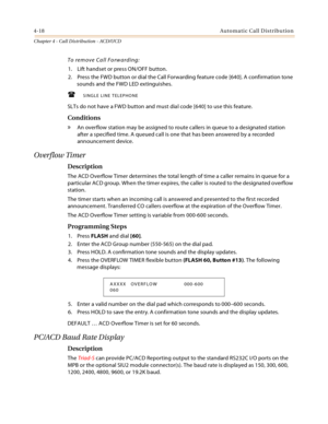 Page 3424-18Automatic Call Distribution
Chapter 4 - Call Distribution - ACD/UCD
To remove Call Forwarding:
1. Lift handset or press ON/OFF button.
2. Press the FWD button or dial the Call Forwarding feature code [640]. A confirmation tone 
sounds and the FWD LED extinguishes.
SINGLE LINE TELEPHONE
SLTs do not have a FWD button and must dial code [640] to use this feature.
Conditions
» An overflow station may be assigned to route callers in queue to a designated station 
after a specified time. A queued call is...