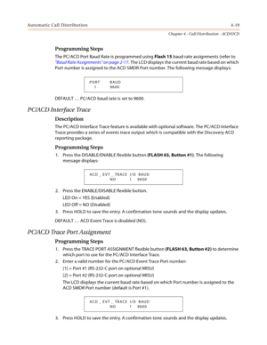 Page 343Automatic Call Distribution4-19
Chapter 4 - Call Distribution - ACD/UCD
Programming Steps
The PC/ACD Port Baud Rate is programmed using Flash 15 baud rate assignments (refer to 
“Baud Rate Assignments” on page 2-17. The LCD displays the current baud rate based on which 
Port number is assigned to the ACD SMDR Port number. The following message displays:
DEFAULT … PC/ACD baud rate is set to 9600.
PC/ACD Interface Trace
Description
The PC/ACD Interface Trace feature is available with optional software. The...