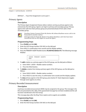 Page 3444-20Automatic Call Distribution
Chapter 4 - Call Distribution - ACD/UCD
DEFAULT … Trace Port Assignment is set to port 1.
Primary Agents
Description
The Primary Agent Assignment feature allows stations serving as primary agents to be 
entered into the ACD group. Agents can login to primary and secondary group. Primary 
agents ACD calls from their primary group are presented ahead of ACD calls in their 
secondary group. 
Programming Steps
1. Press FLASH and dial [60].
2. Enter the ACD Group number...