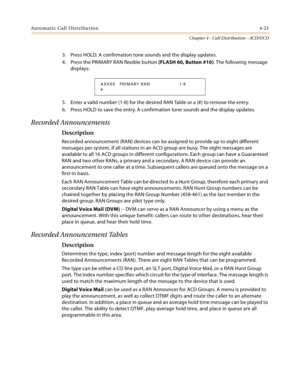 Page 345Automatic Call Distribution4-21
Chapter 4 - Call Distribution - ACD/UCD
3. Press HOLD. A confirmation tone sounds and the display updates.
4. Press the PRIMARY RAN flexible button (FLASH 60, Button #10). The following message 
displays:
5. Enter a valid number (1-8) for the desired RAN Table or a (#) to remove the entry.
6. Press HOLD to save the entry. A confirmation tone sounds and the display updates.
Recorded Announcements
Description
Recorded announcement (RAN) devices can be assigned to provide up...