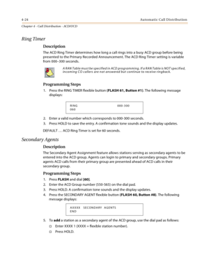 Page 3484-24Automatic Call Distribution
Chapter 4 - Call Distribution - ACD/UCD
Ring Timer
Description
The ACD Ring Timer determines how long a call rings into a busy ACD group before being 
presented to the Primary Recorded Announcement. The ACD Ring Timer setting is variable 
from 000–300 seconds.
Programming Steps
1. Press the RING TIMER flexible button (FLASH 61, Button #1). The following message 
displays:
2. Enter a valid number which corresponds to 000-300 seconds.
3. Press HOLD to save the entry. A...