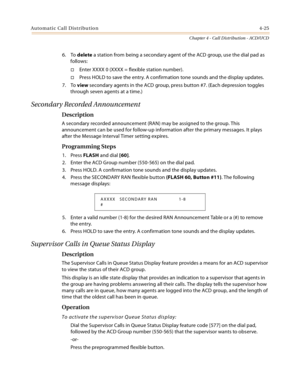 Page 349Automatic Call Distribution4-25
Chapter 4 - Call Distribution - ACD/UCD
6. To delete a station from being a secondary agent of the ACD group, use the dial pad as 
follows:
Enter XXXX 0 (XXXX = flexible station number).
Press HOLD to save the entry. A confirmation tone sounds and the display updates.
7. To view secondary agents in the ACD group, press button #7. (Each depression toggles 
through seven agents at a time.)
Secondary Recorded Announcement
Description
A secondary recorded announcement (RAN)...