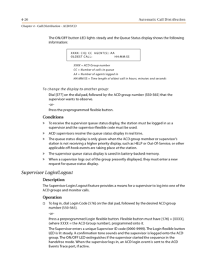 Page 3504-26Automatic Call Distribution
Chapter 4 - Call Distribution - ACD/UCD
The ON/OFF button LED lights steady and the Queue Status display shows the following 
information:
XXXX = ACD Group number
CC = Number of calls in queue
AA = Number of agents logged in
HH:MM:SS = Time length of oldest call in hours, minutes and seconds
To change the display to another group:
Dial [577] on the dial pad, followed by the ACD group number (550-565) that the 
supervisor wants to observe.
-or-
Press the preprogrammed...