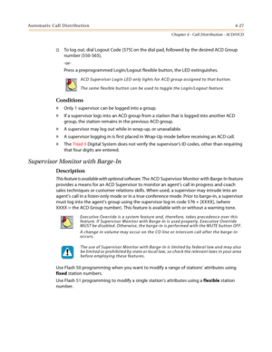 Page 351Automatic Call Distribution4-27
Chapter 4 - Call Distribution - ACD/UCD
To log out, dial Logout Code [575] on the dial pad, followed by the desired ACD Group 
number (550-565),
-or-
Press a preprogrammed Login/Logout flexible button, the LED extinguishes.
Conditions
» Only 1 supervisor can be logged into a group.
» If a supervisor logs into an ACD group from a station that is logged into another ACD 
group, the station remains in the previous ACD group.
» A supervisor may log out while in wrap-up, or...