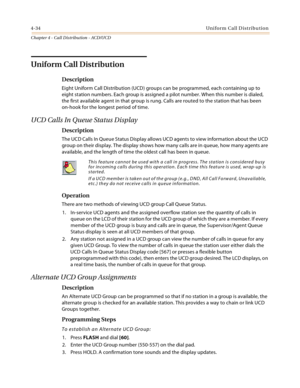 Page 3584-34Uniform Call Distribution
Chapter 4 - Call Distribution - ACD/UCD
Uniform Call Distribution
Description
Eight Uniform Call Distribution (UCD) groups can be programmed, each containing up to 
eight station numbers. Each group is assigned a pilot number. When this number is dialed, 
the first available agent in that group is rung. Calls are routed to the station that has been 
on-hook for the longest period of time.
UCD Calls In Queue Status Display
Description
The UCD Calls In Queue Status Display...