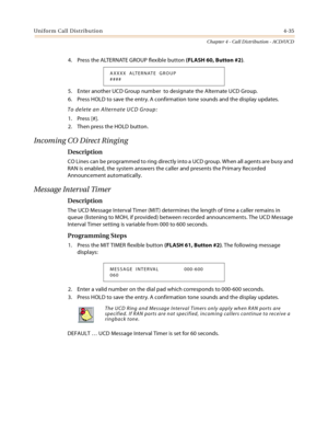 Page 359Uniform Call Distribution4-35
Chapter 4 - Call Distribution - ACD/UCD
4. Press the ALTERNATE GROUP flexible button (FLASH 60, Button #2).
5. Enter another UCD Group number  to designate the Alternate UCD Group.
6. Press HOLD to save the entry. A confirmation tone sounds and the display updates.
To delete an Alternate UCD Group:
1. Press [#].
2. Then press the HOLD button.
Incoming CO Direct Ringing
Description
CO Lines can be programmed to ring directly into a UCD group. When all agents are busy and 
RAN...