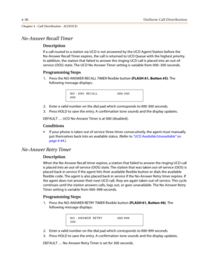 Page 3604-36Uniform Call Distribution
Chapter 4 - Call Distribution - ACD/UCD
No-Answer Recall Timer
Description
If a call routed to a station via UCD is not answered by the UCD Agent/Station before the 
No-Answer Recall Timer expires, the call is returned to UCD Queue with the highest priority. 
In addition, the station that failed to answer the ringing UCD call is placed into an out-of-
service (OOS) state. The UCD No-Answer Timer setting is variable from 000–300 seconds.
Programming Steps
1. Press the...