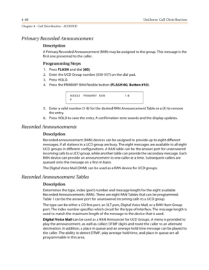 Page 3644-40Uniform Call Distribution
Chapter 4 - Call Distribution - ACD/UCD
Primary Recorded Announcement
Description
A Primary Recorded Announcement (RAN) may be assigned to the group. This message is the 
first one presented to the caller.
Programming Steps
1. Press FLASH and dial [60].
2. Enter the UCD Group number (550-557) on the dial pad.
3. Press HOLD.
4. Press the PRIMARY RAN flexible button (FLASH 60, Button #10).
5. Enter a valid number (1-8) for the desired RAN Announcement Table or a (#) to remove...