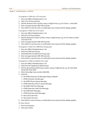 Page 3664-42Uniform Call Distribution
Chapter 4 - Call Distribution - ACD/UCD
To program a Table for a CO Line port:
1. Press the TABLE X flexible button (1-8).
2. Dial [1] for CO Port Interface.
3. Dial the desired CO line number, using a 4-digit format, e.g., for CO line 1, enter 0001.
4. Enter message duration (000-300 seconds).
5. Press HOLD to save the entry. A confirmation tone sounds and the display updates.
To program a Table for an SLT port:
1. Press the TABLE X flexible button (1-8).
2. Dial [2] for...