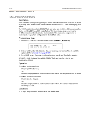 Page 3684-44Uniform Call Distribution
Chapter 4 - Call Distribution - ACD/UCD
UCD Available/Unavailable
Description
If you are a UCD agent, you may place your station in the Available mode to receive UCD calls, 
or you may place your station in the Unavailable mode to block UCD calls from ringing your 
station.
The UCD Available/Unavailable DSS/BLF flash rate is the rate at which a DSS appearance for a 
station in ACD/UCD Unavailable mode flashes. This flash rate can be programmed to 
29 different options...