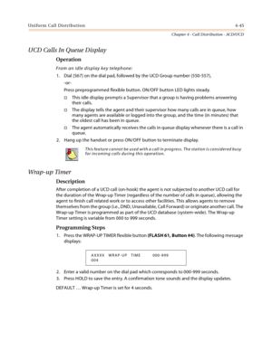 Page 369Uniform Call Distribution4-45
Chapter 4 - Call Distribution - ACD/UCD
UCD Calls In Queue Display
Operation
From an idle display key telephone:
1. Dial [567] on the dial pad, followed by the UCD Group number (550-557),
-or-
Press preprogrammed flexible button. ON/OFF button LED lights steady.
This idle display prompts a Supervisor that a group is having problems answering 
their calls.
The display tells the agent and their supervisor how many calls are in queue, how 
many agents are available or logged...