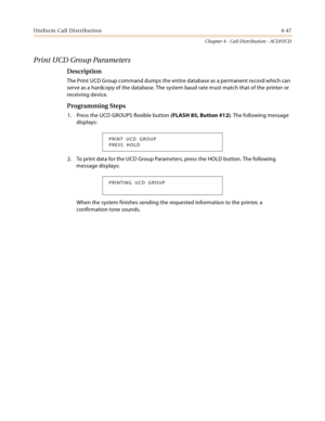 Page 371Uniform Call Distribution4-47
Chapter 4 - Call Distribution - ACD/UCD
Print UCD Group Parameters
Description
The Print UCD Group command dumps the entire database as a permanent record which can 
serve as a hardcopy of the database. The system baud rate must match that of the printer or 
receiving device.
Programming Steps
1. Press the UCD GROUPS flexible button (FLASH 85, Button #12). The following message 
displays:
2. To print data for the UCD Group Parameters, press the HOLD button. The following...