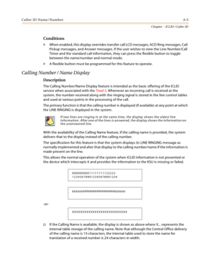 Page 377Caller ID Name/NumberA-5
Chapter  - ICLID / Caller ID
Conditions
» When enabled, this display overrides transfer call LCD messages, ACD Ring messages, Call 
Pickup messages, and Answer messages. If the user wishes to view the Line Number/Call 
Timer and the standard call information, they can press the flexible button to toggle 
between the name/number and normal mode.
» A flexible button must be programmed for this feature to operate.
Calling Number / Name Display
Description
The Calling Number/Name...