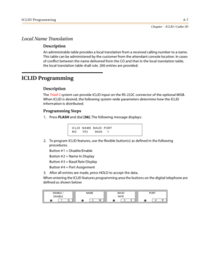 Page 379ICLID ProgrammingA-7
Chapter  - ICLID / Caller ID
Local Name Translation
Description
An administrable table provides a local translation from a received calling number to a name. 
This table can be administered by the customer from the attendant console location. In cases 
of conflict between the name delivered from the CO and that in the local translation table, 
the local translation table shall rule. 200 entries are provided.
ICLID Programming
Description
The Triad-S system can provide ICLID input on...