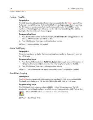 Page 380A-8ICLID Programming
Chapter  - ICLID / Caller ID
Enable / Disable
Description
The ICLID (Incoming Calling Line IDentification) feature was added to the Triad-S system. These 
features are unavailable unless the Basic ICLID Software package was purchased separately. 
For this feature to operate properly, it must be activated from the Central Office so the 
numbers of the calling party are delivered over the individual tip and ring of the CO lines 
during the first silent interval between ringing....