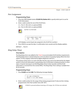 Page 381ICLID ProgrammingA-9
Chapter  - ICLID / Caller ID
Port Assignment
Programming Steps
1. Press the PORT flexible button (FLASH 56, Button #4) to specify which port to use for 
ICLID information.
2. Enter a valid number for one of the ICLID Ports:
[1] = Port # 1 (RS-232C on optional MISB)
[2] = Port # 2 (RS-232C on optional MISB)
(LCD displays current baud rate assigned to the ICLID Port number.)
3. Press HOLD to accept the data. A confirmation tone sounds and the display updates.
DEFAULT … Port #1.
Ring...