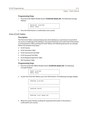 Page 383ICLID ProgrammingA-11
Chapter  - ICLID / Caller ID
Programming Steps
1. Press the ICLID TABLES flexible button (FLASH 80, Button #8). The following message 
displays:
2. Press the HOLD button. A confirmation tone sounds.
Print ICLID Tables
Description
The Print ICLID Tables command dumps the entire database as a permanent record which 
can serve as a hardcopy of the database. The system baud rate must match that of the printer 
or receiving device. When printing the ICLID Table(s), the following data...