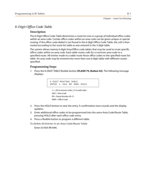 Page 395Programming LCR TablesB-7
Chapter  - Least Cost Routing
6-Digit Office Code Table
Description
The 6-Digit Office Code Table determines a route for one or a group of individual office codes 
within an area code. Certain office codes within an area code can be given unique or special 
routing. If the office code dialed is not found in the 6-digit Office Code Table, the call is then 
routed according to the route list table as was entered in the 3-digit table.
The system allows twenty 6-digit Area/Office...