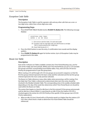 Page 396B-8Programming LCR Tables
Chapter  - Least Cost Routing
Exception Code Table
Description
The Exception Code Table is used for operator calls and any other calls that use a one- or 
two-digit entry, rather than a three-digit area code.
Programming Steps
1. Press EXCEPTION TABLES flexible button (FLASH 75, Button #3). The following message 
displays:
 = [0] to remove code from table, [1] to add code to table
XX = Exception codes for single digit codes, press MUTE button as 2nd digit. 
(The [
] may be...