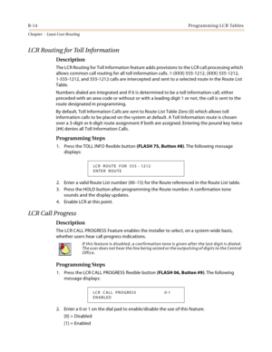 Page 402B-14Programming LCR Tables
Chapter  - Least Cost Routing
LCR Routing for Toll Information
Description
The LCR Routing for Toll Information feature adds provisions to the LCR call processing which 
allows common call routing for all toll information calls. 1-(XXX) 555-1212, (XXX) 555-1212, 
1-555-1212, and 555-1212 calls are intercepted and sent to a selected route in the Route List 
Table.
Numbers dialed are integrated and if it is determined to be a toll information call, either 
preceded with an area...