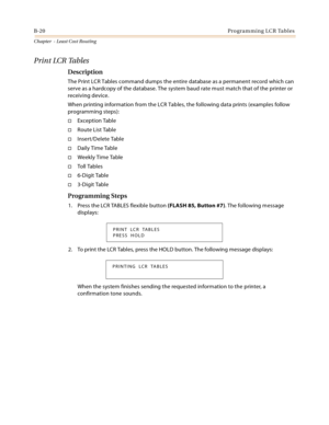 Page 408B-20Programming LCR Tables
Chapter  - Least Cost Routing
Print LCR Tables
Description
The Print LCR Tables command dumps the entire database as a permanent record which can 
serve as a hardcopy of the database. The system baud rate must match that of the printer or 
receiving device.
When printing information from the LCR Tables, the following data prints (examples follow 
programming steps):
Exception Table
Route List Table
Insert/Delete Table
Daily Time Table
Weekly Time Table
To ll  Ta b l e s...