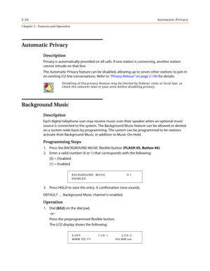 Page 422-16Automatic Privacy
Chapter 2 - Features and Operation
Automatic Privacy
Description
Privacy is automatically provided on all calls. If one station is conversing, another station 
cannot intrude on that line.
The Automatic Privacy feature can be disabled, allowing up to seven other stations to join in 
on existing CO line conversations. Refer to “Privacy Release” on page 2-195 for details.
Background Music
Description
Each digital telephone user may receive music over their speaker when an optional...