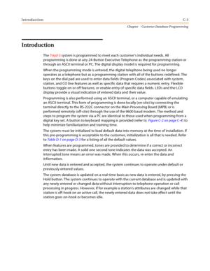 Page 419IntroductionC-3
Chapter  - Customer Database Programming
Introduction
The Triad-S system is programmed to meet each customer’s individual needs. All 
programming is done at any 24-Button Executive Telephone as the programming station or 
through an ASCII terminal or PC. The digital display model is required for programming.
When the programming mode is entered, the digital telephone being used no longer 
operates as a telephone but as a programming station with all of the buttons redefined. The 
keys on...