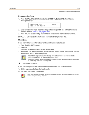 Page 45Call Back2-19
Chapter 2 - Features and Operation
Programming Steps
1. Press the CALL BACK BTN flexible button (FLASH 07, Button #16). The following 
message displays:
2. Enter a valid number (00-28) on the dial pad to correspond to one of the 29 available 
options. (Refer to Table 2-11 on page 2-130.)
3. Press HOLD to save the entry. A confirmation tone sounds and the display updates.
DEFAULT … Call Back Button flash rate is set for a Red 120 ipm Flash (10).
Operation
If you dial a telephone that is busy...